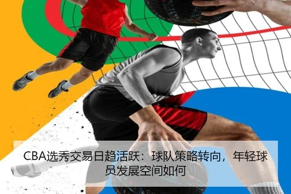 CBA选秀交易日趋活跃：球队策略转向，年轻球员发展空间如何
